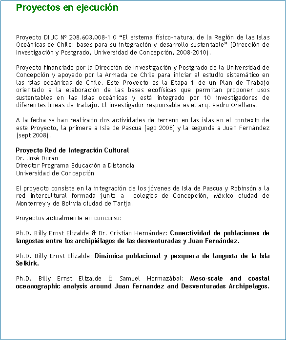 Cuadro de texto: Proyectos en ejecución


Proyecto DIUC Nº 208.603.008-1.0 “El sistema físico-natural de la Región de las Islas Oceánicas de Chile: bases para su integración y desarrollo sustentable” (Dirección de Investigación y Postgrado, Universidad de Concepción, 2008-2010).

Proyecto financiado por la Dirección de Investigación y Postgrado de la Universidad de Concepción y apoyado por la Armada de Chile para iniciar el estudio sistemático en las islas oceánicas de Chile. Este Proyecto es la Etapa 1 de un Plan de Trabajo orientado a la elaboración de las bases ecofísicas que permitan proponer usos sustentables en las islas oceánicas y está integrado por 10 investigadores de diferentes líneas de trabajo. El investigador responsable es el arq. Pedro Orellana.

A la fecha se han realizado dos actividades de terreno en las islas en el contexto de este Proyecto, la primera a Isla de Pascua (ago 2008) y la segunda a Juan Fernández (sept 2008).

Proyecto Red de Integración Cultural  
Dr. José Duran
Director Programa Educación a Distancia
Universidad de Concepción

El proyecto consiste en la integración de los jóvenes de Isla de Pascua y Robinsón a la red intercultural formada junto a  colegios de Concepción, México ciudad de Monterrey y de Bolivia ciudad de Tarija.

Proyectos actualmente en concurso:

Ph.D. Billy Ernst Elizalde & Dr. Cristian Hernández: Conectividad de poblaciones de langostas entre los archipiélagos de las desventuradas y Juan Fernández.

Ph.D. Billy Ernst Elizalde: Dinámica poblacional y pesquera de langosta de la Isla Selkirk.

Ph.D. Billy Ernst Elizalde & Samuel Hormazábal: Meso-scale and coastal oceanographic analysis around Juan Fernandez and Desventuradas Archipelagos.	
