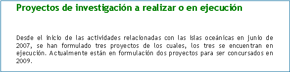 Cuadro de texto: Proyectos de investigación a realizar o en ejecución


Desde el inicio de las actividades relacionadas con las islas oceánicas en junio de 2007, se han formulado tres proyectos de los cuales, los tres se encuentran en ejecución. Actualmente están en formulación dos proyectos para ser concursados en 2009.  
