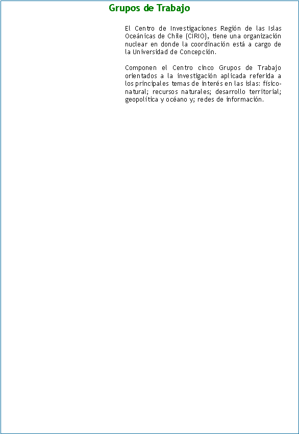 Cuadro de texto: Grupos de Trabajo

El Centro de Investigaciones Región de las Islas Oceánicas de Chile (CIRIO), tiene una organización nuclear en donde la coordinación está a cargo de la Universidad de Concepción.

Componen el Centro cinco Grupos de Trabajo orientados a la investigación aplicada referida a los principales temas de interés en las islas: físico-natural; recursos naturales; desarrollo territorial; geopolítica y océano y; redes de información.	

		                
