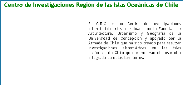 Cuadro de texto: Centro de Investigaciones Regin de las Islas Ocenicas de Chile El CIRIO es un Centro de Investigaciones interdisciplinarias coordinado por la Facultad de Arquitectura, Urbanismo y Geografa de la Universidad de Concepcin y apoyado por la Armada de Chile que ha sido creado para realizar investigaciones sistemticas en las islas ocenicas de Chile que promuevan el desarrollo integrado de estos territorios.