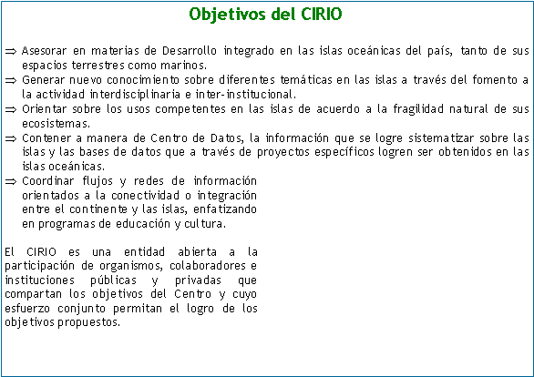 Cuadro de texto: Objetivos del CIRIOAsesorar en materias de Desarrollo integrado en las islas ocenicas del pas, tanto de sus espacios terrestres como marinos. Generar nuevo conocimiento sobre diferentes temticas en las islas a travs del fomento a la actividad interdisciplinaria e inter-institucional.Orientar sobre los usos competentes en las islas de acuerdo a la fragilidad natural de sus ecosistemas.Contener a manera de Centro de Datos, la informacin que se logre sistematizar sobre las islas y las bases de datos que a travs de proyectos especficos logren ser obtenidos en las islas ocenicas.Coordinar flujos y redes de informacin orientados a la conectividad o integracin entre el continente y las islas, enfatizando en programas de educacin y cultura. El CIRIO es una entidad abierta a la participacin de organismos, colaboradores e instituciones pblicas y privadas que compartan los objetivos del Centro y cuyo esfuerzo conjunto permitan el logro de los objetivos propuestos.  