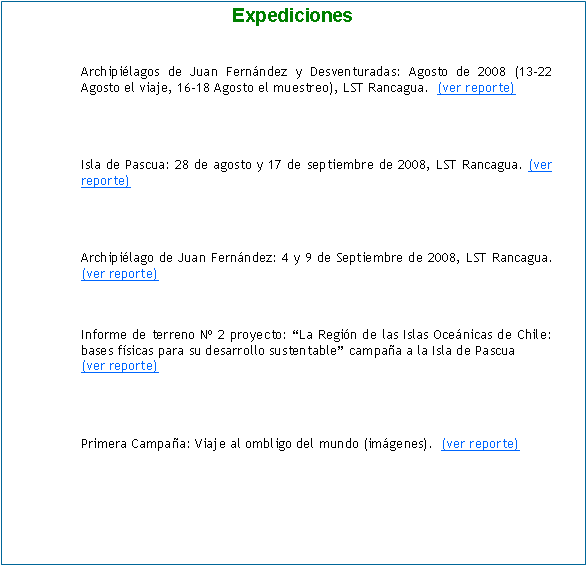 Cuadro de texto: ExpedicionesArchipilagos de Juan Fernndez y Desventuradas: Agosto de 2008 (13-22 Agosto el viaje, 16-18 Agosto el muestreo), LST Rancagua.  (ver reporte)Isla de Pascua: 28 de agosto y 17 de septiembre de 2008, LST Rancagua. (ver reporte)Archipilago de Juan Fernndez: 4 y 9 de Septiembre de 2008, LST Rancagua.  (ver reporte)Informe de terreno N 2 proyecto: La Regin de las Islas Ocenicas de Chile: bases fsicas para su desarrollo sustentable campaa a la Isla de Pascua(ver reporte)Primera Campaa: Viaje al ombligo del mundo (imgenes).  (ver reporte)