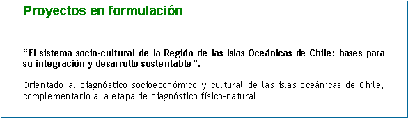 Cuadro de texto: Proyectos en formulación


“El sistema socio-cultural de la Región de las Islas Oceánicas de Chile: bases para su integración y desarrollo sustentable”.

Orientado al diagnóstico socioeconómico y cultural de las islas oceánicas de Chile, complementario a la etapa de diagnóstico físico-natural.	
