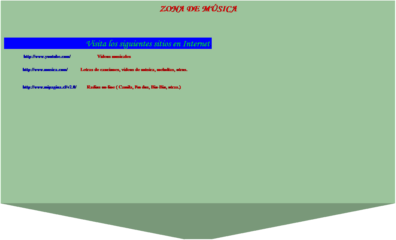 Cuadro de texto: ZONA DE MSICA 
 
 
                                        Visita los siguientes sitios en Internet.
                http://www.youtube.com/                       Videos musicales 
 
                http://www.musica.com/           Letras de canciones, videos de msica, melodas, otros.
 
 
                http://www.mipagina.cl/v2.0/         Radios on-line ( Camila, Fm dos, Bio-Bio, otras.)           
 
 
 
